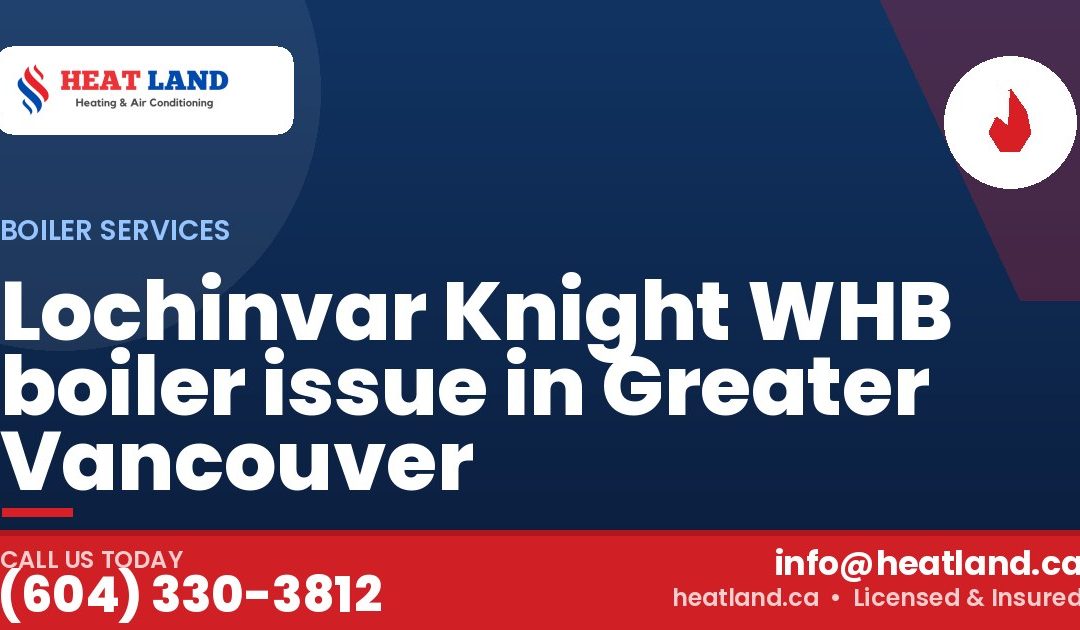 Lochinvar Knight WHB boiler issue in Greater Vancouver — HeatLand Heating & Cooling, licensed HVAC in Greater Vancouver. Call (604) 330-3812.