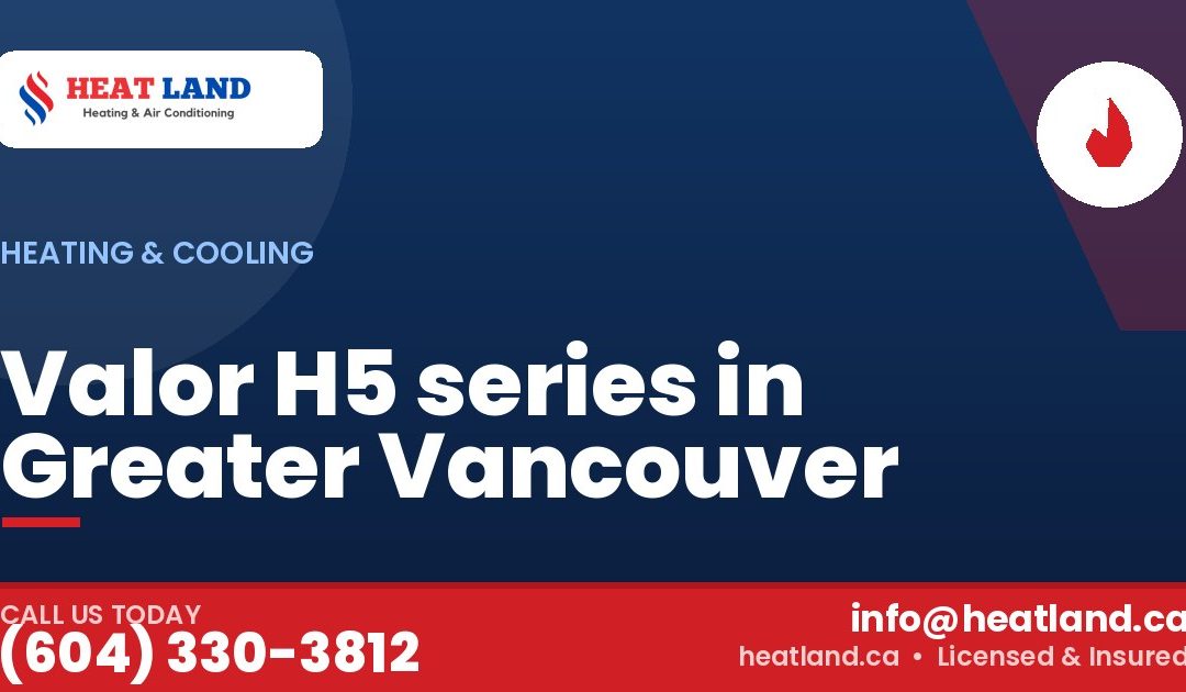 Valor H5 series in Greater Vancouver — HeatLand Heating & Cooling, licensed HVAC in Greater Vancouver. Call (604) 330-3812.