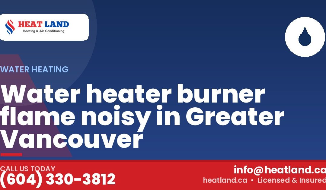 Water heater burner flame noisy in Greater Vancouver — HeatLand Heating & Cooling, licensed HVAC in Greater Vancouver. Call (604) 330-3812.