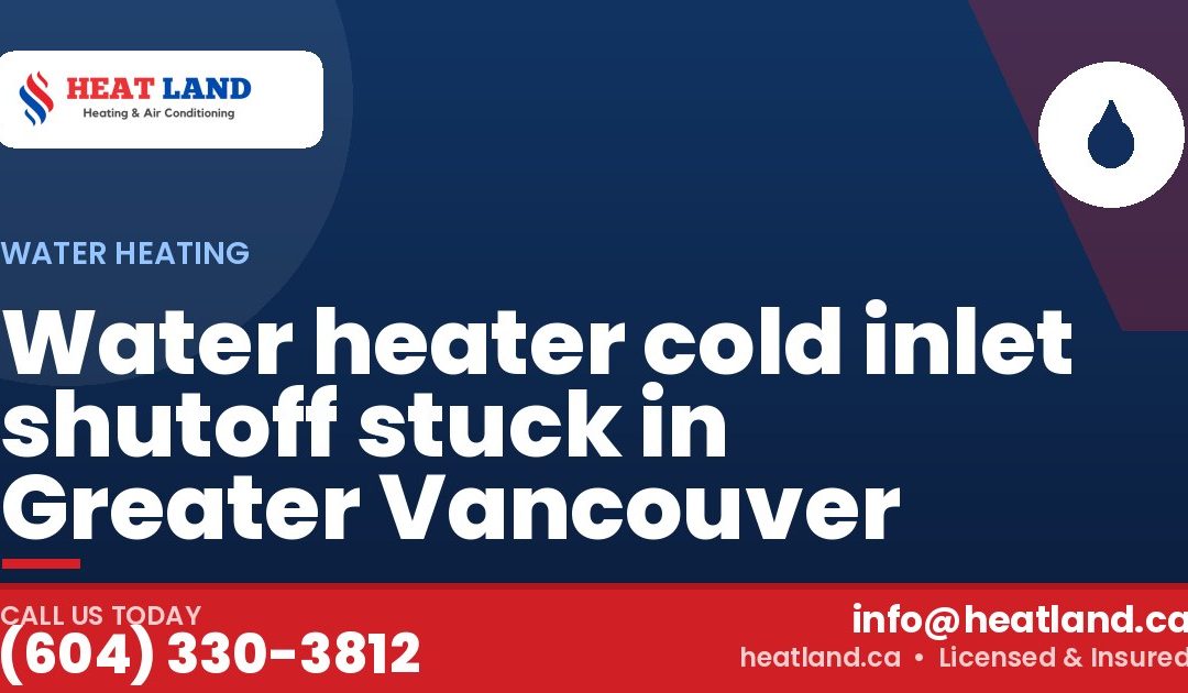 Water heater cold inlet shutoff stuck in Greater Vancouver — HeatLand Heating & Cooling, licensed HVAC in Greater Vancouver. Call (604) 330-3812.