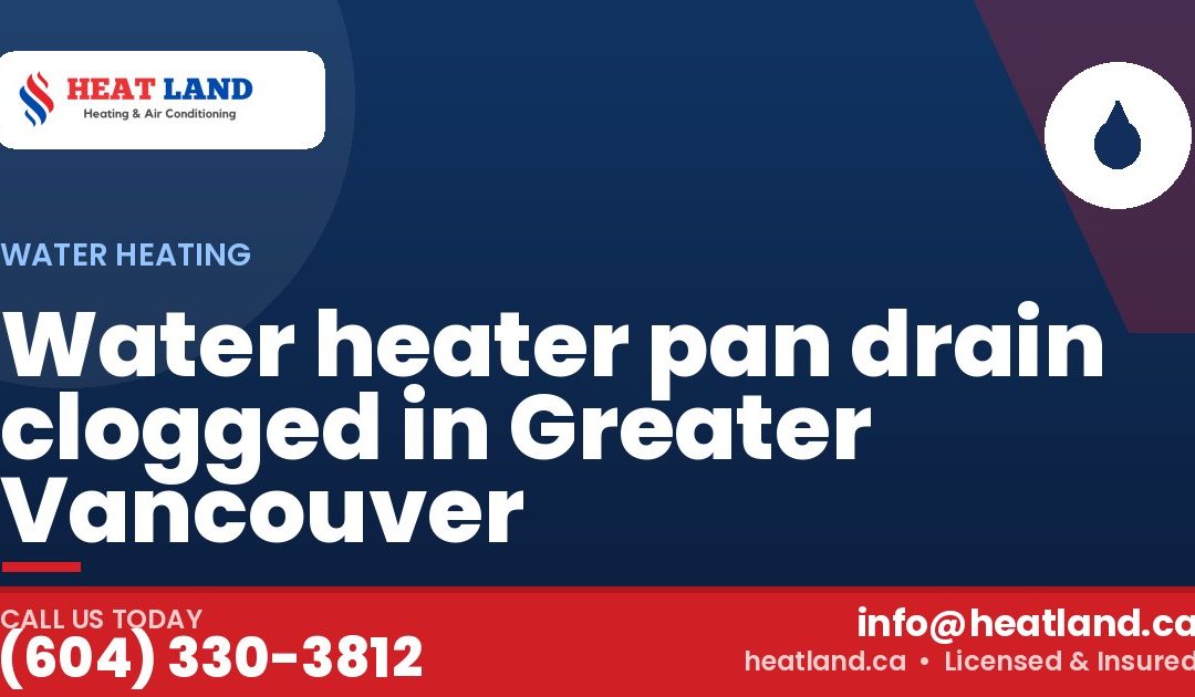 Water heater pan drain clogged in Greater Vancouver — HeatLand Heating & Cooling, licensed HVAC in Greater Vancouver. Call (604) 330-3812.